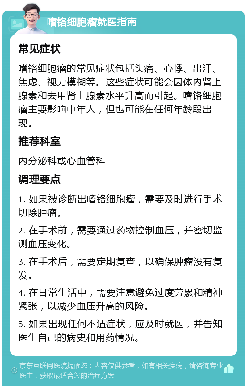 嗜铬细胞瘤就医指南 常见症状 嗜铬细胞瘤的常见症状包括头痛、心悸、出汗、焦虑、视力模糊等。这些症状可能会因体内肾上腺素和去甲肾上腺素水平升高而引起。嗜铬细胞瘤主要影响中年人，但也可能在任何年龄段出现。 推荐科室 内分泌科或心血管科 调理要点 1. 如果被诊断出嗜铬细胞瘤，需要及时进行手术切除肿瘤。 2. 在手术前，需要通过药物控制血压，并密切监测血压变化。 3. 在手术后，需要定期复查，以确保肿瘤没有复发。 4. 在日常生活中，需要注意避免过度劳累和精神紧张，以减少血压升高的风险。 5. 如果出现任何不适症状，应及时就医，并告知医生自己的病史和用药情况。