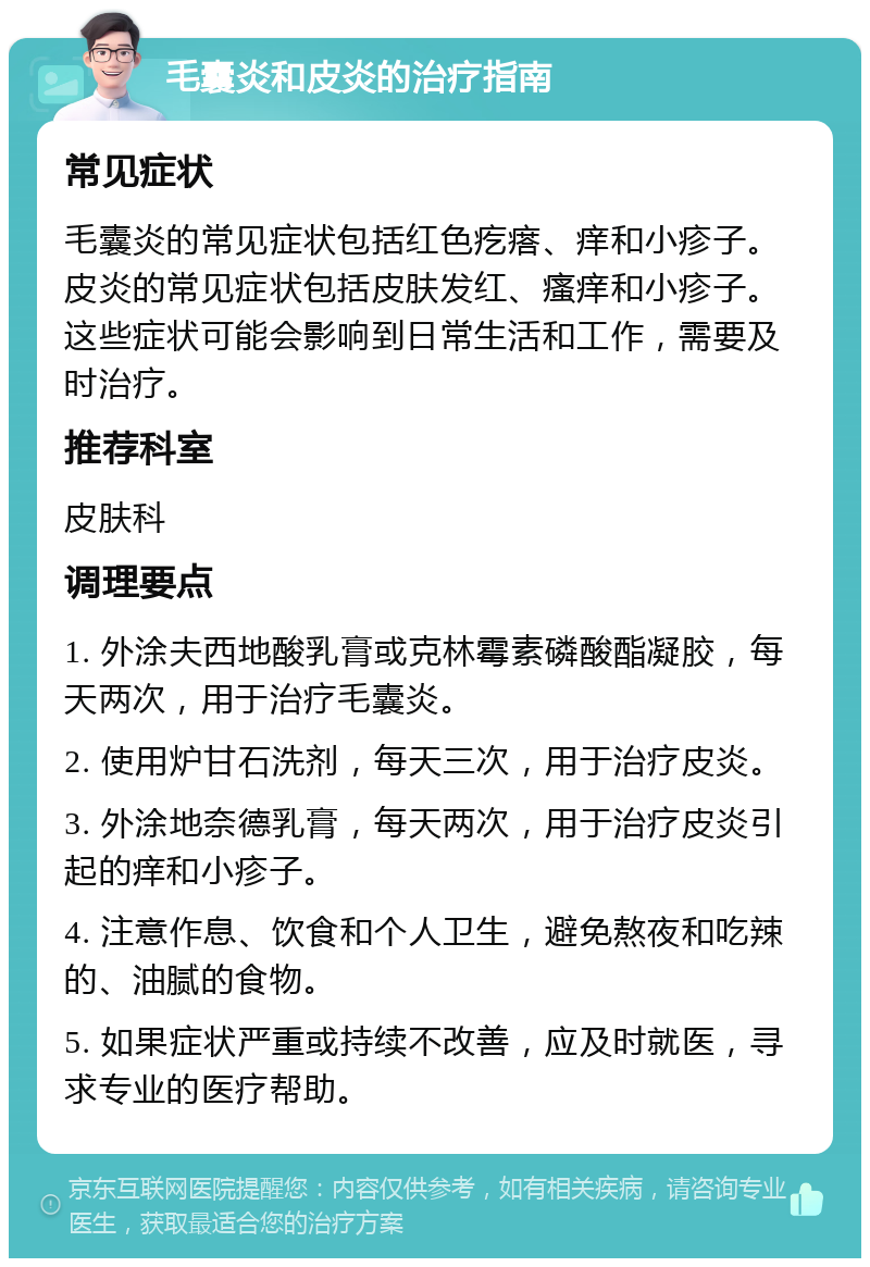 毛囊炎和皮炎的治疗指南 常见症状 毛囊炎的常见症状包括红色疙瘩、痒和小疹子。皮炎的常见症状包括皮肤发红、瘙痒和小疹子。这些症状可能会影响到日常生活和工作，需要及时治疗。 推荐科室 皮肤科 调理要点 1. 外涂夫西地酸乳膏或克林霉素磷酸酯凝胶，每天两次，用于治疗毛囊炎。 2. 使用炉甘石洗剂，每天三次，用于治疗皮炎。 3. 外涂地奈德乳膏，每天两次，用于治疗皮炎引起的痒和小疹子。 4. 注意作息、饮食和个人卫生，避免熬夜和吃辣的、油腻的食物。 5. 如果症状严重或持续不改善，应及时就医，寻求专业的医疗帮助。