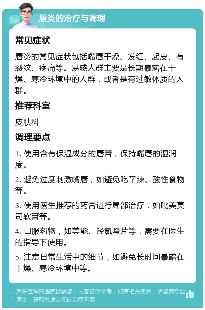 唇炎的治疗与调理 常见症状 唇炎的常见症状包括嘴唇干燥、发红、起皮、有裂纹、疼痛等。易感人群主要是长期暴露在干燥、寒冷环境中的人群，或者是有过敏体质的人群。 推荐科室 皮肤科 调理要点 1. 使用含有保湿成分的唇膏，保持嘴唇的湿润度。 2. 避免过度刺激嘴唇，如避免吃辛辣、酸性食物等。 3. 使用医生推荐的药膏进行局部治疗，如吡美莫司软膏等。 4. 口服药物，如美能、羟氯喹片等，需要在医生的指导下使用。 5. 注意日常生活中的细节，如避免长时间暴露在干燥、寒冷环境中等。