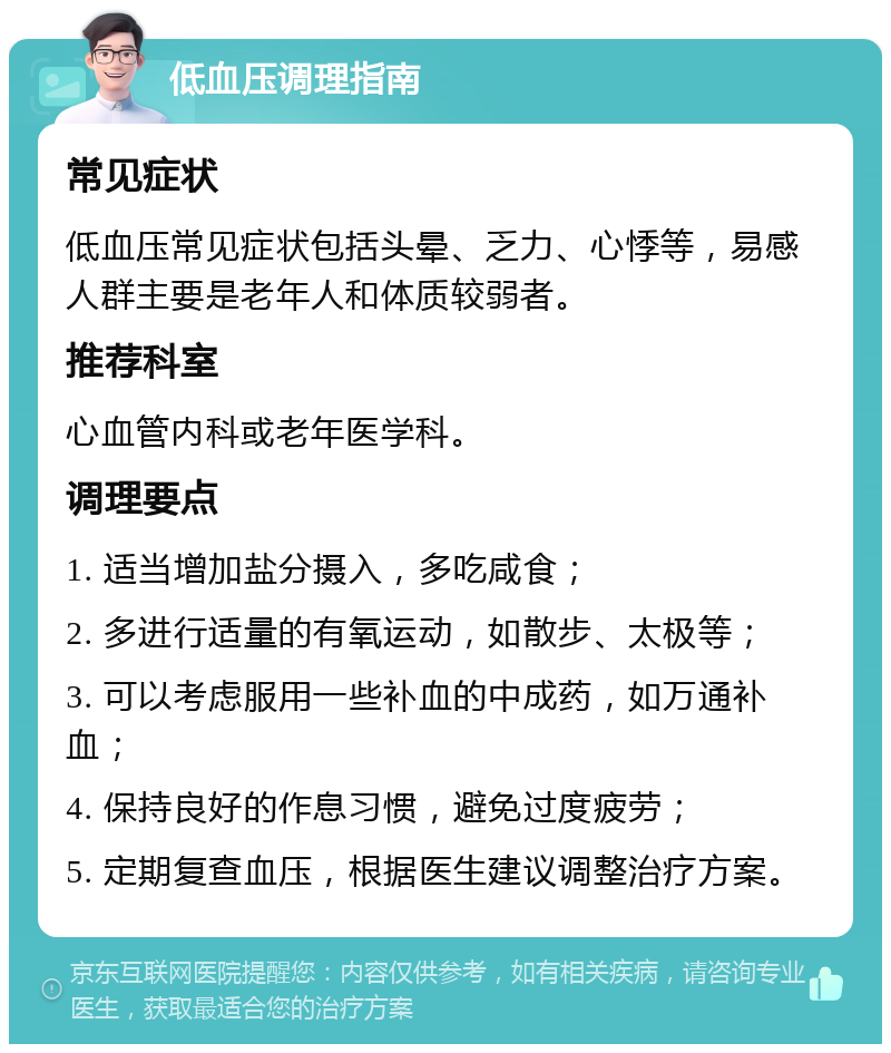 低血压调理指南 常见症状 低血压常见症状包括头晕、乏力、心悸等，易感人群主要是老年人和体质较弱者。 推荐科室 心血管内科或老年医学科。 调理要点 1. 适当增加盐分摄入，多吃咸食； 2. 多进行适量的有氧运动，如散步、太极等； 3. 可以考虑服用一些补血的中成药，如万通补血； 4. 保持良好的作息习惯，避免过度疲劳； 5. 定期复查血压，根据医生建议调整治疗方案。