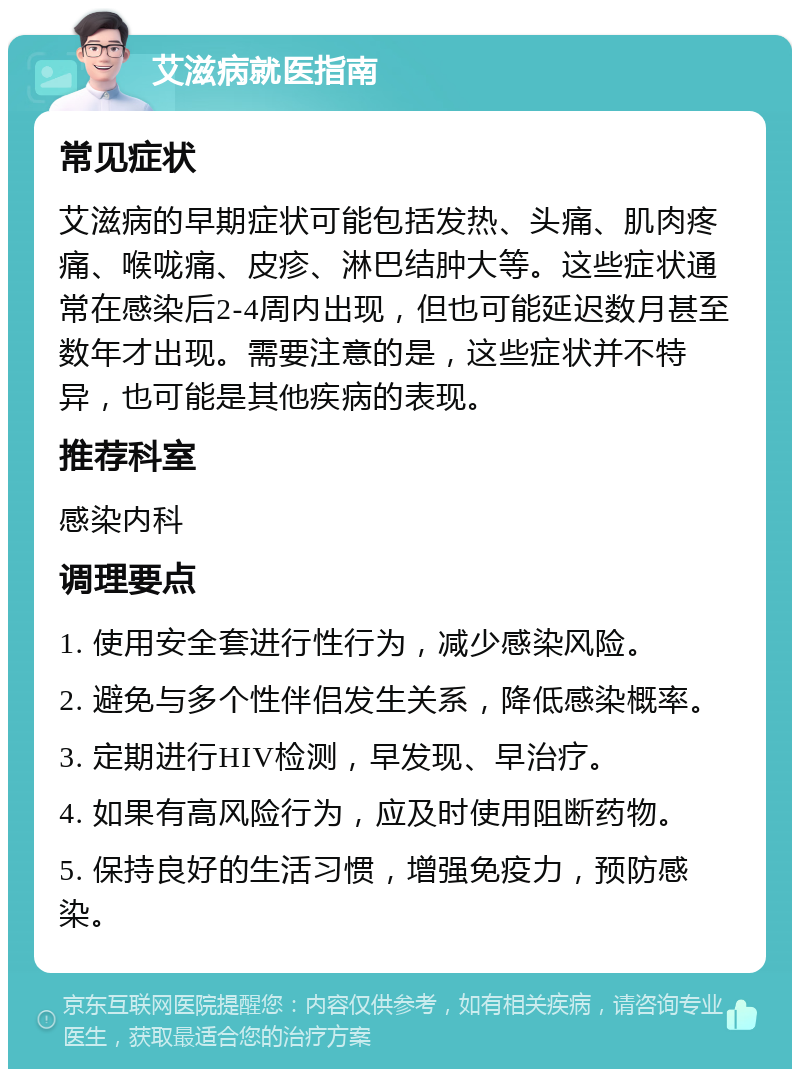 艾滋病就医指南 常见症状 艾滋病的早期症状可能包括发热、头痛、肌肉疼痛、喉咙痛、皮疹、淋巴结肿大等。这些症状通常在感染后2-4周内出现，但也可能延迟数月甚至数年才出现。需要注意的是，这些症状并不特异，也可能是其他疾病的表现。 推荐科室 感染内科 调理要点 1. 使用安全套进行性行为，减少感染风险。 2. 避免与多个性伴侣发生关系，降低感染概率。 3. 定期进行HIV检测，早发现、早治疗。 4. 如果有高风险行为，应及时使用阻断药物。 5. 保持良好的生活习惯，增强免疫力，预防感染。