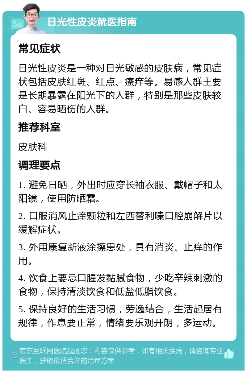 日光性皮炎就医指南 常见症状 日光性皮炎是一种对日光敏感的皮肤病，常见症状包括皮肤红斑、红点、瘙痒等。易感人群主要是长期暴露在阳光下的人群，特别是那些皮肤较白、容易晒伤的人群。 推荐科室 皮肤科 调理要点 1. 避免日晒，外出时应穿长袖衣服、戴帽子和太阳镜，使用防晒霜。 2. 口服消风止痒颗粒和左西替利嗪口腔崩解片以缓解症状。 3. 外用康复新液涂擦患处，具有消炎、止痒的作用。 4. 饮食上要忌口腥发黏腻食物，少吃辛辣刺激的食物，保持清淡饮食和低盐低脂饮食。 5. 保持良好的生活习惯，劳逸结合，生活起居有规律，作息要正常，情绪要乐观开朗，多运动。