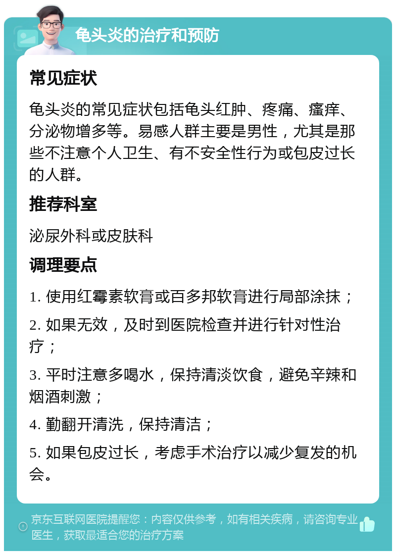 龟头炎的治疗和预防 常见症状 龟头炎的常见症状包括龟头红肿、疼痛、瘙痒、分泌物增多等。易感人群主要是男性，尤其是那些不注意个人卫生、有不安全性行为或包皮过长的人群。 推荐科室 泌尿外科或皮肤科 调理要点 1. 使用红霉素软膏或百多邦软膏进行局部涂抹； 2. 如果无效，及时到医院检查并进行针对性治疗； 3. 平时注意多喝水，保持清淡饮食，避免辛辣和烟酒刺激； 4. 勤翻开清洗，保持清洁； 5. 如果包皮过长，考虑手术治疗以减少复发的机会。