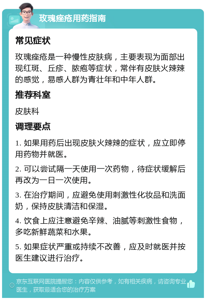 玫瑰痤疮用药指南 常见症状 玫瑰痤疮是一种慢性皮肤病，主要表现为面部出现红斑、丘疹、脓疱等症状，常伴有皮肤火辣辣的感觉，易感人群为青壮年和中年人群。 推荐科室 皮肤科 调理要点 1. 如果用药后出现皮肤火辣辣的症状，应立即停用药物并就医。 2. 可以尝试隔一天使用一次药物，待症状缓解后再改为一日一次使用。 3. 在治疗期间，应避免使用刺激性化妆品和洗面奶，保持皮肤清洁和保湿。 4. 饮食上应注意避免辛辣、油腻等刺激性食物，多吃新鲜蔬菜和水果。 5. 如果症状严重或持续不改善，应及时就医并按医生建议进行治疗。