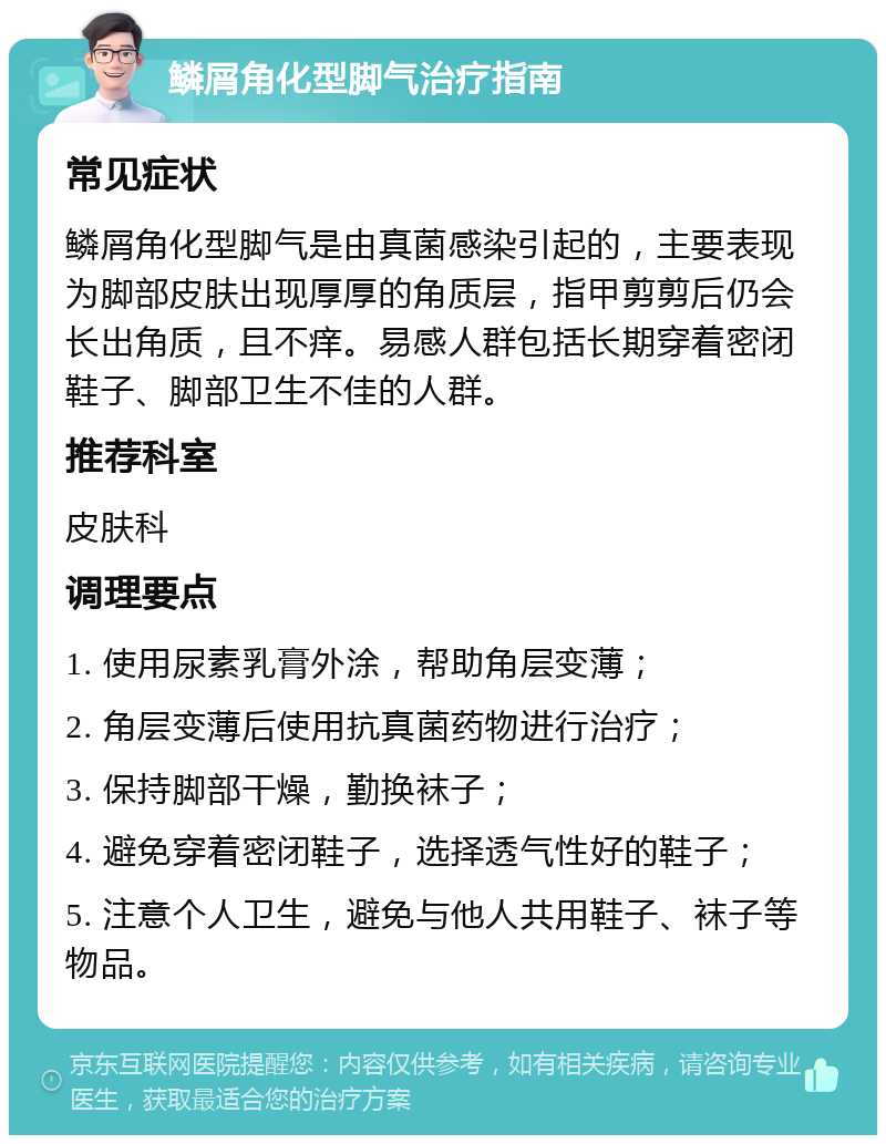 鳞屑角化型脚气治疗指南 常见症状 鳞屑角化型脚气是由真菌感染引起的，主要表现为脚部皮肤出现厚厚的角质层，指甲剪剪后仍会长出角质，且不痒。易感人群包括长期穿着密闭鞋子、脚部卫生不佳的人群。 推荐科室 皮肤科 调理要点 1. 使用尿素乳膏外涂，帮助角层变薄； 2. 角层变薄后使用抗真菌药物进行治疗； 3. 保持脚部干燥，勤换袜子； 4. 避免穿着密闭鞋子，选择透气性好的鞋子； 5. 注意个人卫生，避免与他人共用鞋子、袜子等物品。