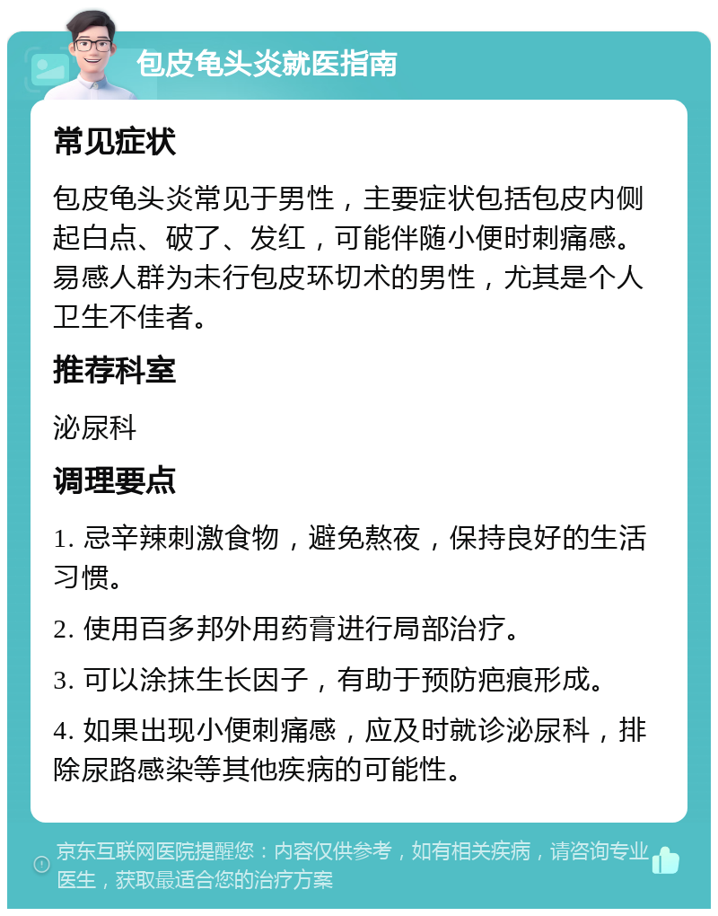 包皮龟头炎就医指南 常见症状 包皮龟头炎常见于男性，主要症状包括包皮内侧起白点、破了、发红，可能伴随小便时刺痛感。易感人群为未行包皮环切术的男性，尤其是个人卫生不佳者。 推荐科室 泌尿科 调理要点 1. 忌辛辣刺激食物，避免熬夜，保持良好的生活习惯。 2. 使用百多邦外用药膏进行局部治疗。 3. 可以涂抹生长因子，有助于预防疤痕形成。 4. 如果出现小便刺痛感，应及时就诊泌尿科，排除尿路感染等其他疾病的可能性。