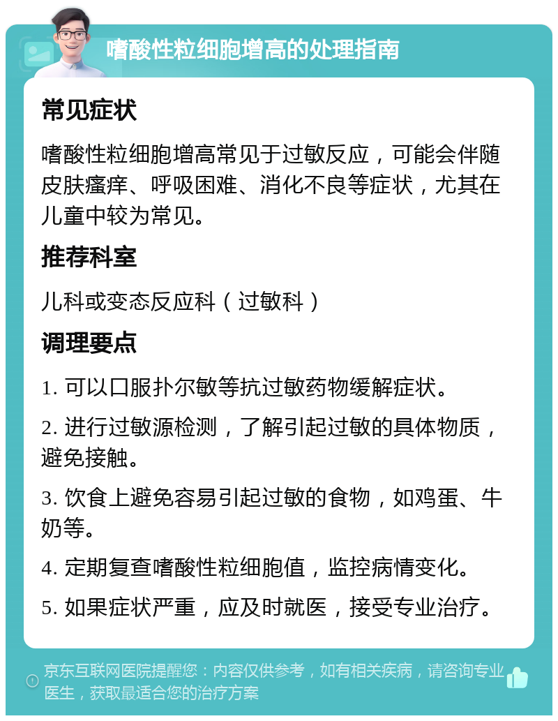 嗜酸性粒细胞增高的处理指南 常见症状 嗜酸性粒细胞增高常见于过敏反应，可能会伴随皮肤瘙痒、呼吸困难、消化不良等症状，尤其在儿童中较为常见。 推荐科室 儿科或变态反应科（过敏科） 调理要点 1. 可以口服扑尔敏等抗过敏药物缓解症状。 2. 进行过敏源检测，了解引起过敏的具体物质，避免接触。 3. 饮食上避免容易引起过敏的食物，如鸡蛋、牛奶等。 4. 定期复查嗜酸性粒细胞值，监控病情变化。 5. 如果症状严重，应及时就医，接受专业治疗。