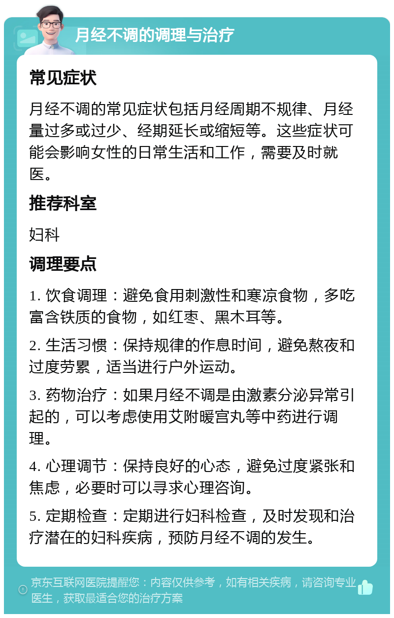 月经不调的调理与治疗 常见症状 月经不调的常见症状包括月经周期不规律、月经量过多或过少、经期延长或缩短等。这些症状可能会影响女性的日常生活和工作，需要及时就医。 推荐科室 妇科 调理要点 1. 饮食调理：避免食用刺激性和寒凉食物，多吃富含铁质的食物，如红枣、黑木耳等。 2. 生活习惯：保持规律的作息时间，避免熬夜和过度劳累，适当进行户外运动。 3. 药物治疗：如果月经不调是由激素分泌异常引起的，可以考虑使用艾附暖宫丸等中药进行调理。 4. 心理调节：保持良好的心态，避免过度紧张和焦虑，必要时可以寻求心理咨询。 5. 定期检查：定期进行妇科检查，及时发现和治疗潜在的妇科疾病，预防月经不调的发生。