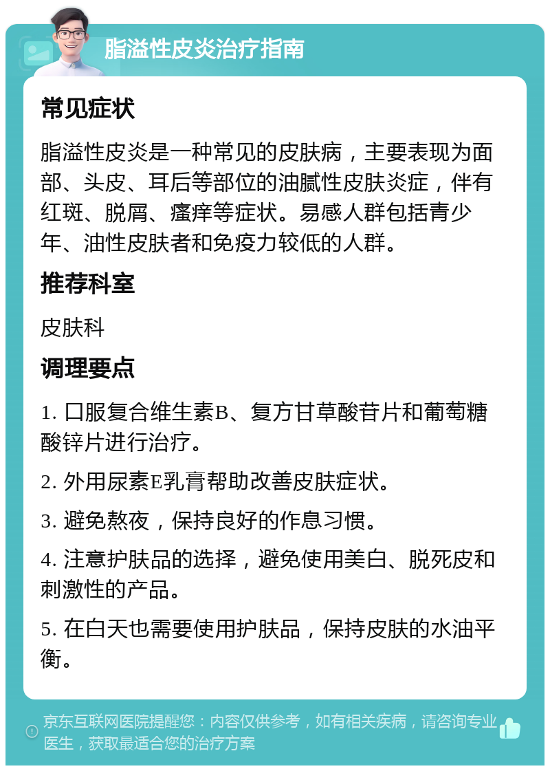 脂溢性皮炎治疗指南 常见症状 脂溢性皮炎是一种常见的皮肤病，主要表现为面部、头皮、耳后等部位的油腻性皮肤炎症，伴有红斑、脱屑、瘙痒等症状。易感人群包括青少年、油性皮肤者和免疫力较低的人群。 推荐科室 皮肤科 调理要点 1. 口服复合维生素B、复方甘草酸苷片和葡萄糖酸锌片进行治疗。 2. 外用尿素E乳膏帮助改善皮肤症状。 3. 避免熬夜，保持良好的作息习惯。 4. 注意护肤品的选择，避免使用美白、脱死皮和刺激性的产品。 5. 在白天也需要使用护肤品，保持皮肤的水油平衡。