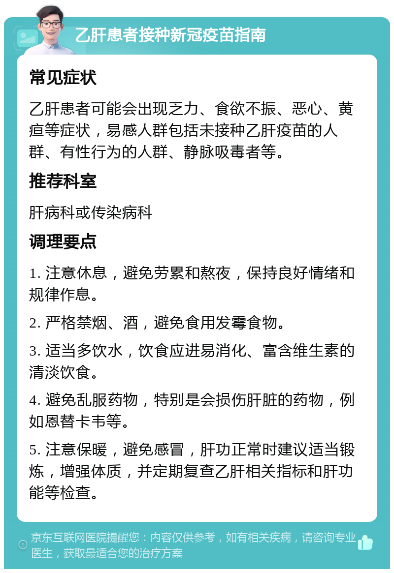 乙肝患者接种新冠疫苗指南 常见症状 乙肝患者可能会出现乏力、食欲不振、恶心、黄疸等症状，易感人群包括未接种乙肝疫苗的人群、有性行为的人群、静脉吸毒者等。 推荐科室 肝病科或传染病科 调理要点 1. 注意休息，避免劳累和熬夜，保持良好情绪和规律作息。 2. 严格禁烟、酒，避免食用发霉食物。 3. 适当多饮水，饮食应进易消化、富含维生素的清淡饮食。 4. 避免乱服药物，特别是会损伤肝脏的药物，例如恩替卡韦等。 5. 注意保暖，避免感冒，肝功正常时建议适当锻炼，增强体质，并定期复查乙肝相关指标和肝功能等检查。