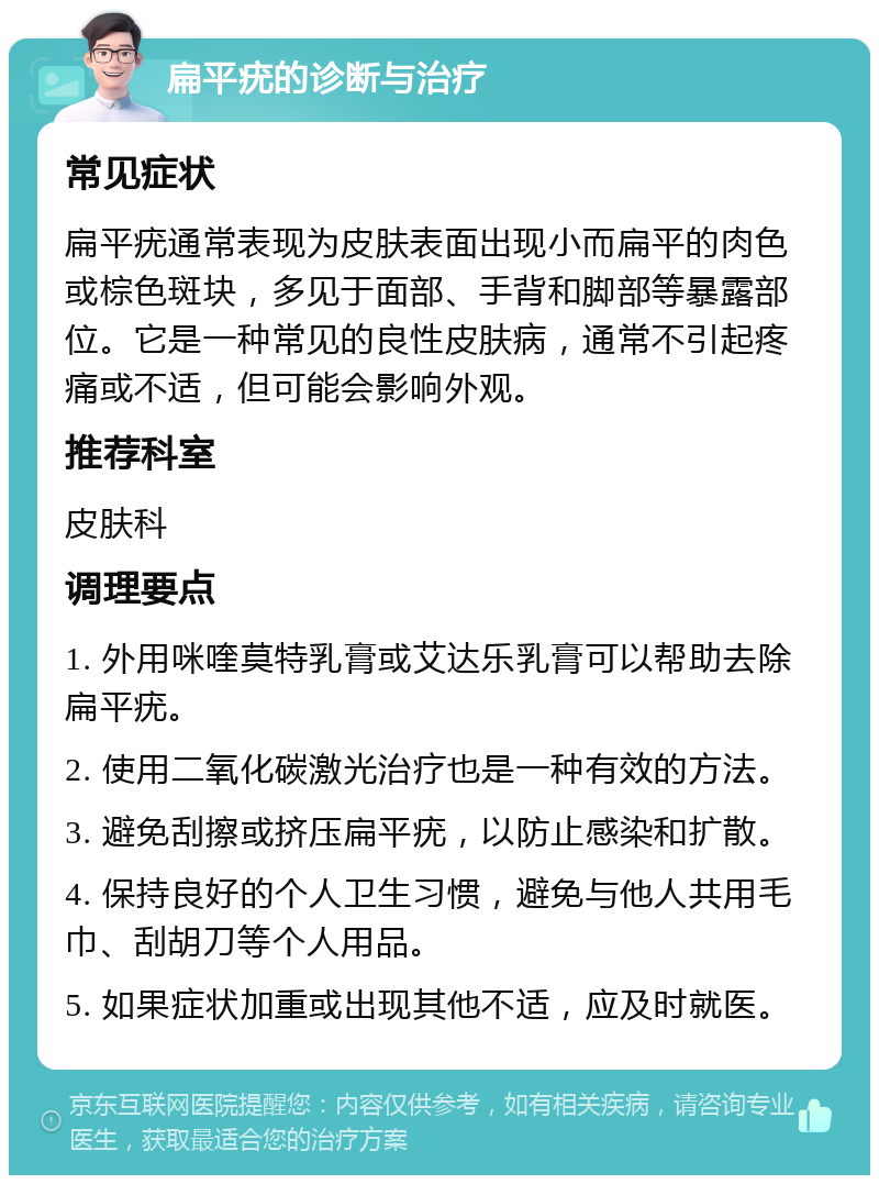 扁平疣的诊断与治疗 常见症状 扁平疣通常表现为皮肤表面出现小而扁平的肉色或棕色斑块，多见于面部、手背和脚部等暴露部位。它是一种常见的良性皮肤病，通常不引起疼痛或不适，但可能会影响外观。 推荐科室 皮肤科 调理要点 1. 外用咪喹莫特乳膏或艾达乐乳膏可以帮助去除扁平疣。 2. 使用二氧化碳激光治疗也是一种有效的方法。 3. 避免刮擦或挤压扁平疣，以防止感染和扩散。 4. 保持良好的个人卫生习惯，避免与他人共用毛巾、刮胡刀等个人用品。 5. 如果症状加重或出现其他不适，应及时就医。