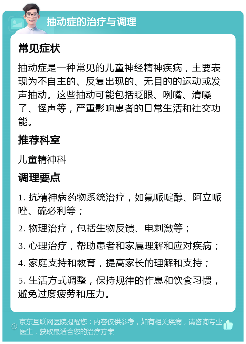 抽动症的治疗与调理 常见症状 抽动症是一种常见的儿童神经精神疾病，主要表现为不自主的、反复出现的、无目的的运动或发声抽动。这些抽动可能包括眨眼、咧嘴、清嗓子、怪声等，严重影响患者的日常生活和社交功能。 推荐科室 儿童精神科 调理要点 1. 抗精神病药物系统治疗，如氟哌啶醇、阿立哌唑、硫必利等； 2. 物理治疗，包括生物反馈、电刺激等； 3. 心理治疗，帮助患者和家属理解和应对疾病； 4. 家庭支持和教育，提高家长的理解和支持； 5. 生活方式调整，保持规律的作息和饮食习惯，避免过度疲劳和压力。