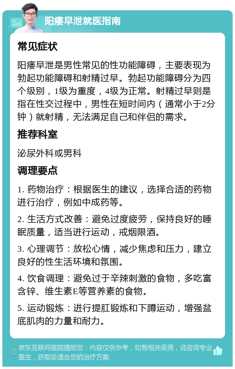 阳痿早泄就医指南 常见症状 阳痿早泄是男性常见的性功能障碍，主要表现为勃起功能障碍和射精过早。勃起功能障碍分为四个级别，1级为重度，4级为正常。射精过早则是指在性交过程中，男性在短时间内（通常小于2分钟）就射精，无法满足自己和伴侣的需求。 推荐科室 泌尿外科或男科 调理要点 1. 药物治疗：根据医生的建议，选择合适的药物进行治疗，例如中成药等。 2. 生活方式改善：避免过度疲劳，保持良好的睡眠质量，适当进行运动，戒烟限酒。 3. 心理调节：放松心情，减少焦虑和压力，建立良好的性生活环境和氛围。 4. 饮食调理：避免过于辛辣刺激的食物，多吃富含锌、维生素E等营养素的食物。 5. 运动锻炼：进行提肛锻炼和下蹲运动，增强盆底肌肉的力量和耐力。