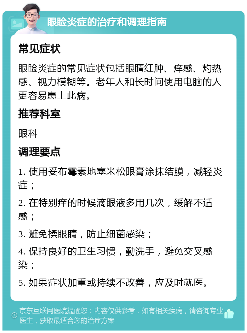 眼睑炎症的治疗和调理指南 常见症状 眼睑炎症的常见症状包括眼睛红肿、痒感、灼热感、视力模糊等。老年人和长时间使用电脑的人更容易患上此病。 推荐科室 眼科 调理要点 1. 使用妥布霉素地塞米松眼膏涂抹结膜，减轻炎症； 2. 在特别痒的时候滴眼液多用几次，缓解不适感； 3. 避免揉眼睛，防止细菌感染； 4. 保持良好的卫生习惯，勤洗手，避免交叉感染； 5. 如果症状加重或持续不改善，应及时就医。