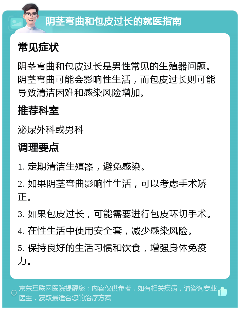 阴茎弯曲和包皮过长的就医指南 常见症状 阴茎弯曲和包皮过长是男性常见的生殖器问题。阴茎弯曲可能会影响性生活，而包皮过长则可能导致清洁困难和感染风险增加。 推荐科室 泌尿外科或男科 调理要点 1. 定期清洁生殖器，避免感染。 2. 如果阴茎弯曲影响性生活，可以考虑手术矫正。 3. 如果包皮过长，可能需要进行包皮环切手术。 4. 在性生活中使用安全套，减少感染风险。 5. 保持良好的生活习惯和饮食，增强身体免疫力。