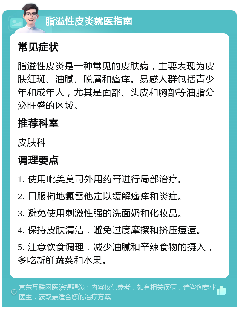 脂溢性皮炎就医指南 常见症状 脂溢性皮炎是一种常见的皮肤病，主要表现为皮肤红斑、油腻、脱屑和瘙痒。易感人群包括青少年和成年人，尤其是面部、头皮和胸部等油脂分泌旺盛的区域。 推荐科室 皮肤科 调理要点 1. 使用吡美莫司外用药膏进行局部治疗。 2. 口服枸地氯雷他定以缓解瘙痒和炎症。 3. 避免使用刺激性强的洗面奶和化妆品。 4. 保持皮肤清洁，避免过度摩擦和挤压痘痘。 5. 注意饮食调理，减少油腻和辛辣食物的摄入，多吃新鲜蔬菜和水果。