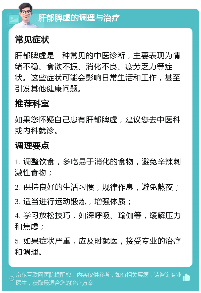 肝郁脾虚的调理与治疗 常见症状 肝郁脾虚是一种常见的中医诊断，主要表现为情绪不稳、食欲不振、消化不良、疲劳乏力等症状。这些症状可能会影响日常生活和工作，甚至引发其他健康问题。 推荐科室 如果您怀疑自己患有肝郁脾虚，建议您去中医科或内科就诊。 调理要点 1. 调整饮食，多吃易于消化的食物，避免辛辣刺激性食物； 2. 保持良好的生活习惯，规律作息，避免熬夜； 3. 适当进行运动锻炼，增强体质； 4. 学习放松技巧，如深呼吸、瑜伽等，缓解压力和焦虑； 5. 如果症状严重，应及时就医，接受专业的治疗和调理。