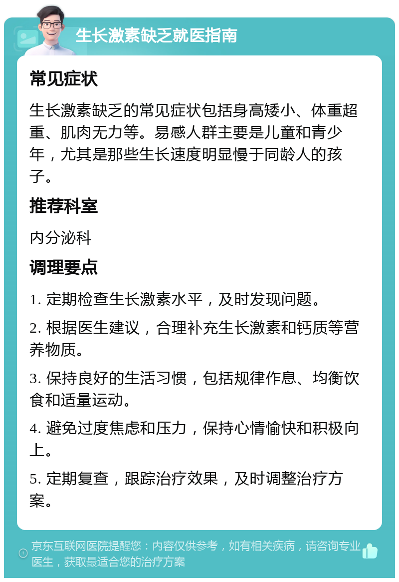 生长激素缺乏就医指南 常见症状 生长激素缺乏的常见症状包括身高矮小、体重超重、肌肉无力等。易感人群主要是儿童和青少年，尤其是那些生长速度明显慢于同龄人的孩子。 推荐科室 内分泌科 调理要点 1. 定期检查生长激素水平，及时发现问题。 2. 根据医生建议，合理补充生长激素和钙质等营养物质。 3. 保持良好的生活习惯，包括规律作息、均衡饮食和适量运动。 4. 避免过度焦虑和压力，保持心情愉快和积极向上。 5. 定期复查，跟踪治疗效果，及时调整治疗方案。