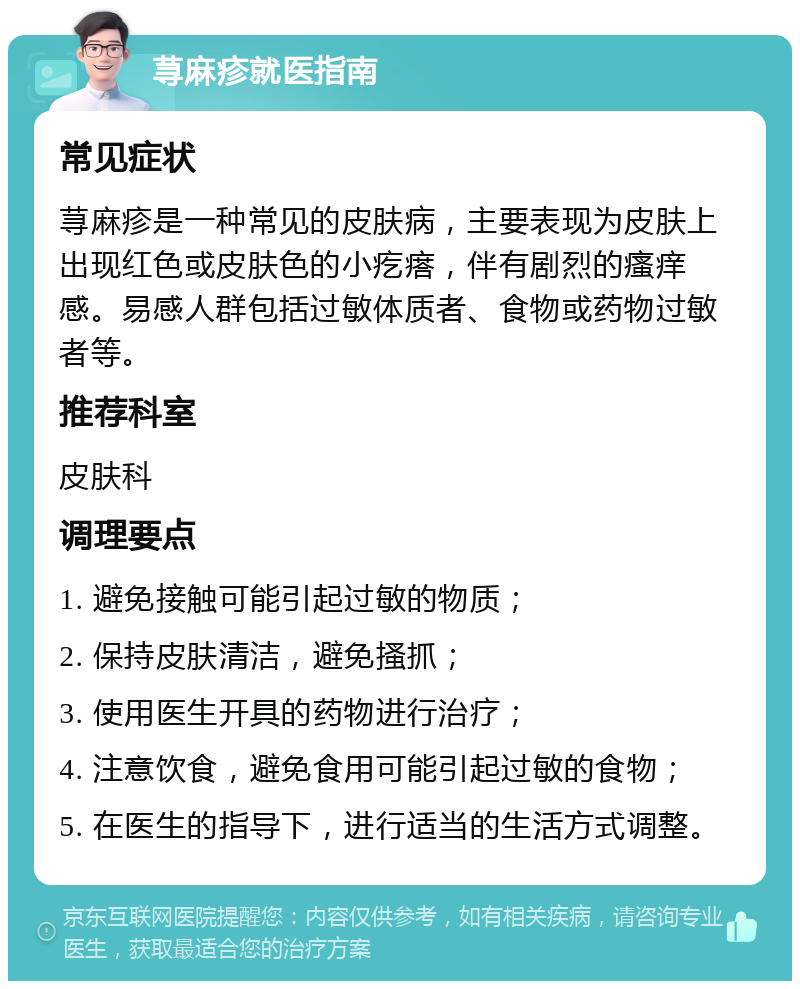 荨麻疹就医指南 常见症状 荨麻疹是一种常见的皮肤病，主要表现为皮肤上出现红色或皮肤色的小疙瘩，伴有剧烈的瘙痒感。易感人群包括过敏体质者、食物或药物过敏者等。 推荐科室 皮肤科 调理要点 1. 避免接触可能引起过敏的物质； 2. 保持皮肤清洁，避免搔抓； 3. 使用医生开具的药物进行治疗； 4. 注意饮食，避免食用可能引起过敏的食物； 5. 在医生的指导下，进行适当的生活方式调整。