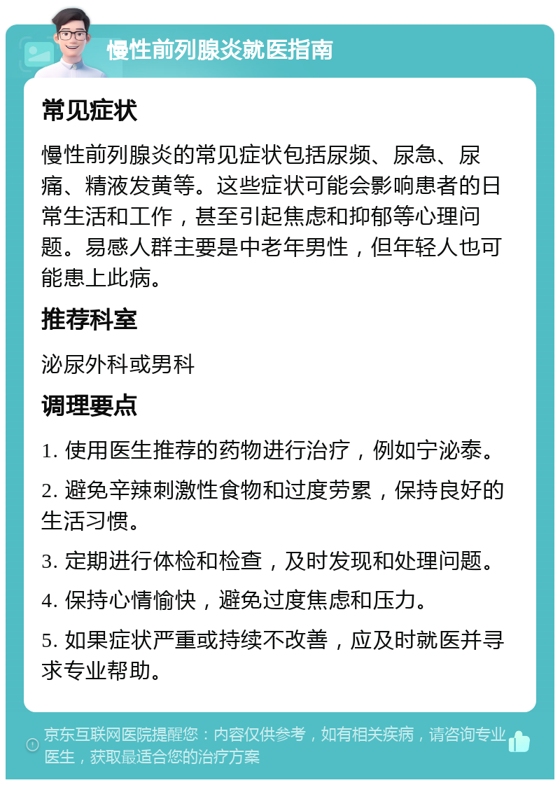 慢性前列腺炎就医指南 常见症状 慢性前列腺炎的常见症状包括尿频、尿急、尿痛、精液发黄等。这些症状可能会影响患者的日常生活和工作，甚至引起焦虑和抑郁等心理问题。易感人群主要是中老年男性，但年轻人也可能患上此病。 推荐科室 泌尿外科或男科 调理要点 1. 使用医生推荐的药物进行治疗，例如宁泌泰。 2. 避免辛辣刺激性食物和过度劳累，保持良好的生活习惯。 3. 定期进行体检和检查，及时发现和处理问题。 4. 保持心情愉快，避免过度焦虑和压力。 5. 如果症状严重或持续不改善，应及时就医并寻求专业帮助。