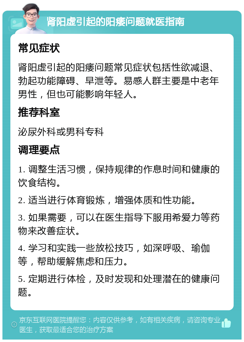 肾阳虚引起的阳痿问题就医指南 常见症状 肾阳虚引起的阳痿问题常见症状包括性欲减退、勃起功能障碍、早泄等。易感人群主要是中老年男性，但也可能影响年轻人。 推荐科室 泌尿外科或男科专科 调理要点 1. 调整生活习惯，保持规律的作息时间和健康的饮食结构。 2. 适当进行体育锻炼，增强体质和性功能。 3. 如果需要，可以在医生指导下服用希爱力等药物来改善症状。 4. 学习和实践一些放松技巧，如深呼吸、瑜伽等，帮助缓解焦虑和压力。 5. 定期进行体检，及时发现和处理潜在的健康问题。