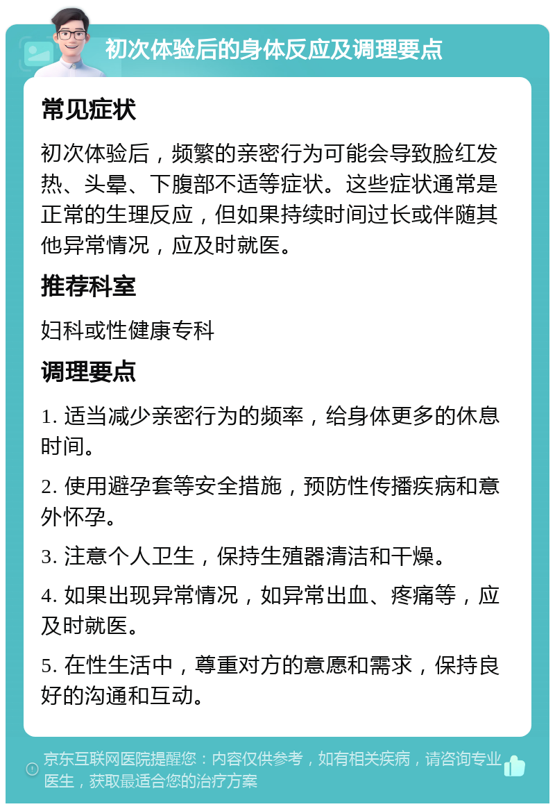 初次体验后的身体反应及调理要点 常见症状 初次体验后，频繁的亲密行为可能会导致脸红发热、头晕、下腹部不适等症状。这些症状通常是正常的生理反应，但如果持续时间过长或伴随其他异常情况，应及时就医。 推荐科室 妇科或性健康专科 调理要点 1. 适当减少亲密行为的频率，给身体更多的休息时间。 2. 使用避孕套等安全措施，预防性传播疾病和意外怀孕。 3. 注意个人卫生，保持生殖器清洁和干燥。 4. 如果出现异常情况，如异常出血、疼痛等，应及时就医。 5. 在性生活中，尊重对方的意愿和需求，保持良好的沟通和互动。