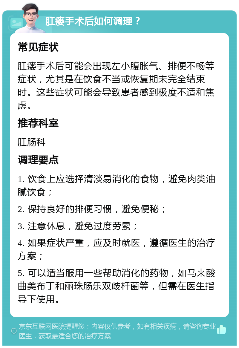 肛瘘手术后如何调理？ 常见症状 肛瘘手术后可能会出现左小腹胀气、排便不畅等症状，尤其是在饮食不当或恢复期未完全结束时。这些症状可能会导致患者感到极度不适和焦虑。 推荐科室 肛肠科 调理要点 1. 饮食上应选择清淡易消化的食物，避免肉类油腻饮食； 2. 保持良好的排便习惯，避免便秘； 3. 注意休息，避免过度劳累； 4. 如果症状严重，应及时就医，遵循医生的治疗方案； 5. 可以适当服用一些帮助消化的药物，如马来酸曲美布丁和丽珠肠乐双歧杆菌等，但需在医生指导下使用。