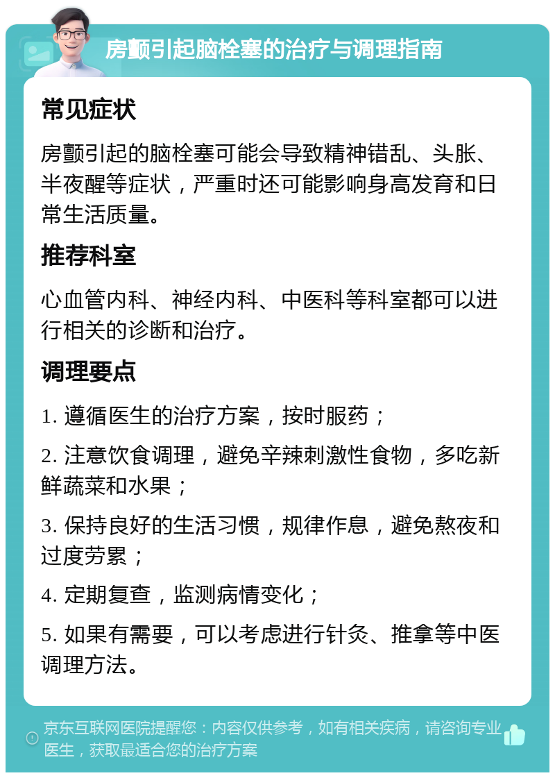 房颤引起脑栓塞的治疗与调理指南 常见症状 房颤引起的脑栓塞可能会导致精神错乱、头胀、半夜醒等症状，严重时还可能影响身高发育和日常生活质量。 推荐科室 心血管内科、神经内科、中医科等科室都可以进行相关的诊断和治疗。 调理要点 1. 遵循医生的治疗方案，按时服药； 2. 注意饮食调理，避免辛辣刺激性食物，多吃新鲜蔬菜和水果； 3. 保持良好的生活习惯，规律作息，避免熬夜和过度劳累； 4. 定期复查，监测病情变化； 5. 如果有需要，可以考虑进行针灸、推拿等中医调理方法。