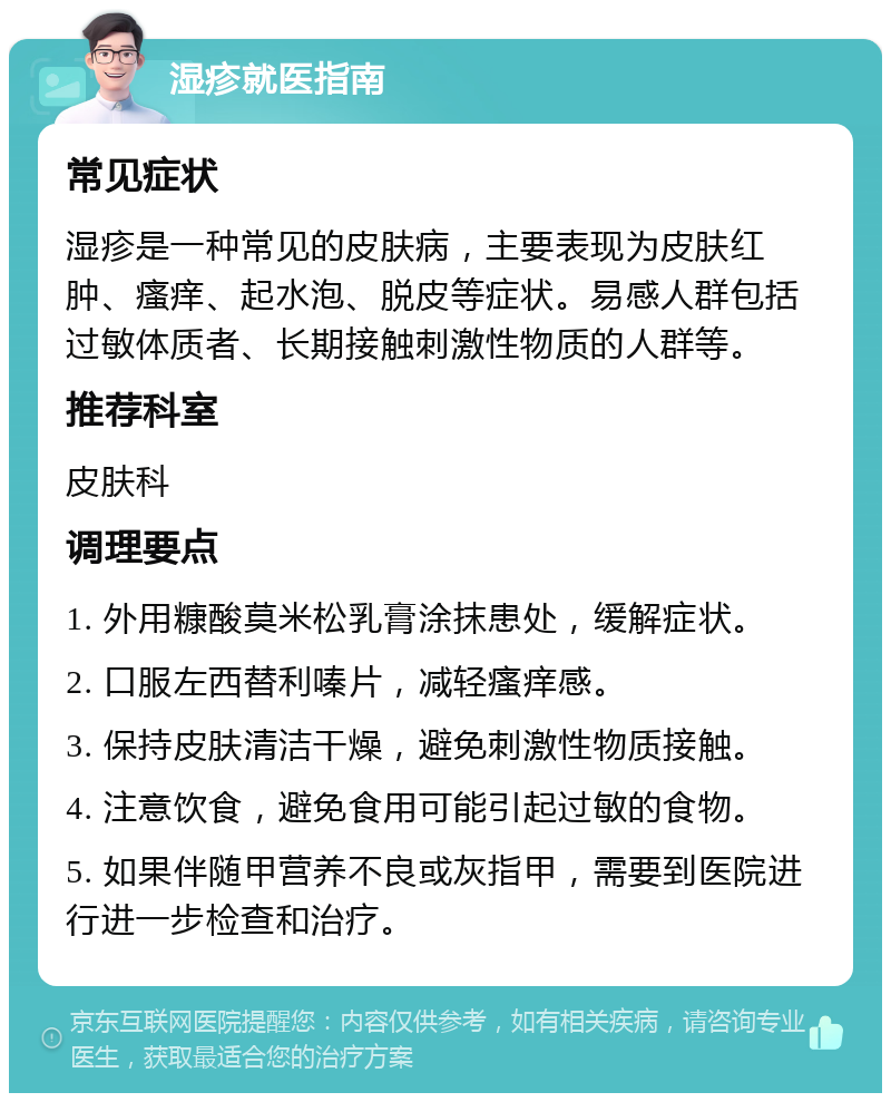 湿疹就医指南 常见症状 湿疹是一种常见的皮肤病，主要表现为皮肤红肿、瘙痒、起水泡、脱皮等症状。易感人群包括过敏体质者、长期接触刺激性物质的人群等。 推荐科室 皮肤科 调理要点 1. 外用糠酸莫米松乳膏涂抹患处，缓解症状。 2. 口服左西替利嗪片，减轻瘙痒感。 3. 保持皮肤清洁干燥，避免刺激性物质接触。 4. 注意饮食，避免食用可能引起过敏的食物。 5. 如果伴随甲营养不良或灰指甲，需要到医院进行进一步检查和治疗。