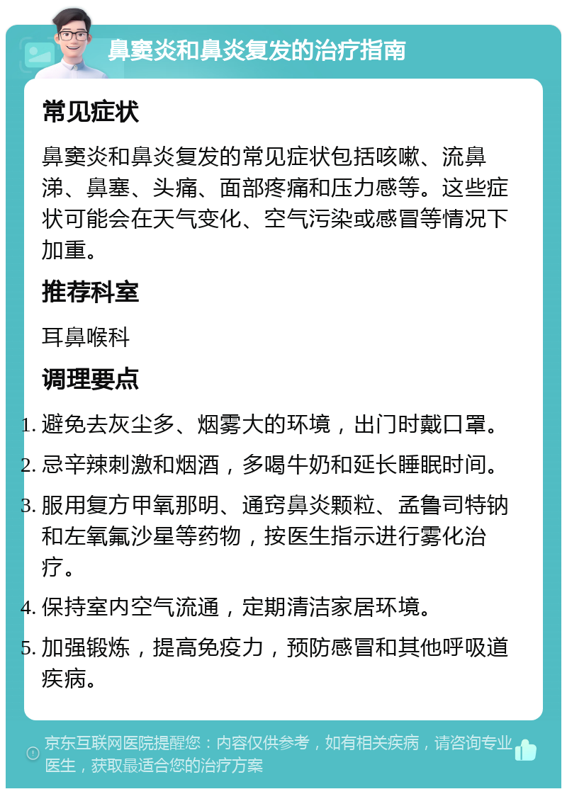 鼻窦炎和鼻炎复发的治疗指南 常见症状 鼻窦炎和鼻炎复发的常见症状包括咳嗽、流鼻涕、鼻塞、头痛、面部疼痛和压力感等。这些症状可能会在天气变化、空气污染或感冒等情况下加重。 推荐科室 耳鼻喉科 调理要点 避免去灰尘多、烟雾大的环境，出门时戴口罩。 忌辛辣刺激和烟酒，多喝牛奶和延长睡眠时间。 服用复方甲氧那明、通窍鼻炎颗粒、孟鲁司特钠和左氧氟沙星等药物，按医生指示进行雾化治疗。 保持室内空气流通，定期清洁家居环境。 加强锻炼，提高免疫力，预防感冒和其他呼吸道疾病。