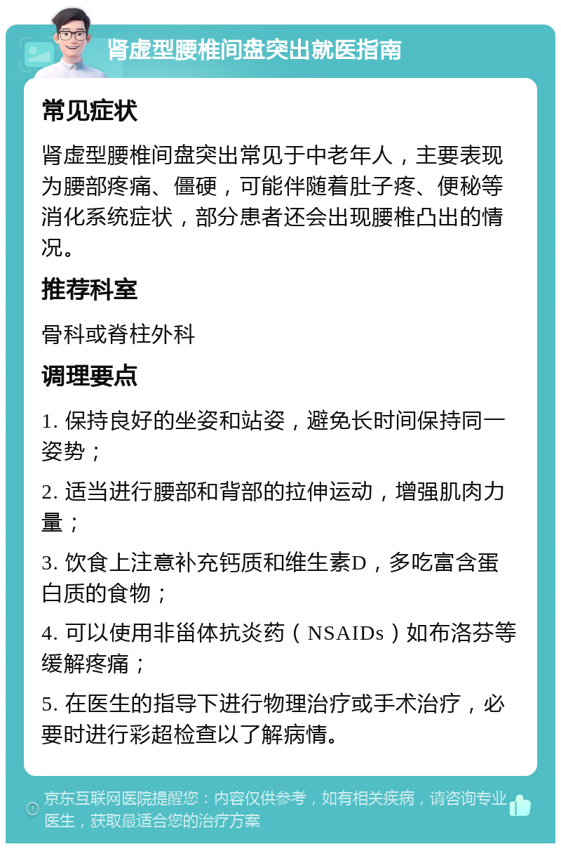 肾虚型腰椎间盘突出就医指南 常见症状 肾虚型腰椎间盘突出常见于中老年人，主要表现为腰部疼痛、僵硬，可能伴随着肚子疼、便秘等消化系统症状，部分患者还会出现腰椎凸出的情况。 推荐科室 骨科或脊柱外科 调理要点 1. 保持良好的坐姿和站姿，避免长时间保持同一姿势； 2. 适当进行腰部和背部的拉伸运动，增强肌肉力量； 3. 饮食上注意补充钙质和维生素D，多吃富含蛋白质的食物； 4. 可以使用非甾体抗炎药（NSAIDs）如布洛芬等缓解疼痛； 5. 在医生的指导下进行物理治疗或手术治疗，必要时进行彩超检查以了解病情。