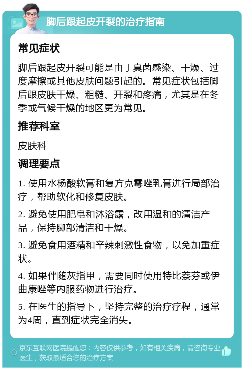 脚后跟起皮开裂的治疗指南 常见症状 脚后跟起皮开裂可能是由于真菌感染、干燥、过度摩擦或其他皮肤问题引起的。常见症状包括脚后跟皮肤干燥、粗糙、开裂和疼痛，尤其是在冬季或气候干燥的地区更为常见。 推荐科室 皮肤科 调理要点 1. 使用水杨酸软膏和复方克霉唑乳膏进行局部治疗，帮助软化和修复皮肤。 2. 避免使用肥皂和沐浴露，改用温和的清洁产品，保持脚部清洁和干燥。 3. 避免食用酒精和辛辣刺激性食物，以免加重症状。 4. 如果伴随灰指甲，需要同时使用特比萘芬或伊曲康唑等内服药物进行治疗。 5. 在医生的指导下，坚持完整的治疗疗程，通常为4周，直到症状完全消失。