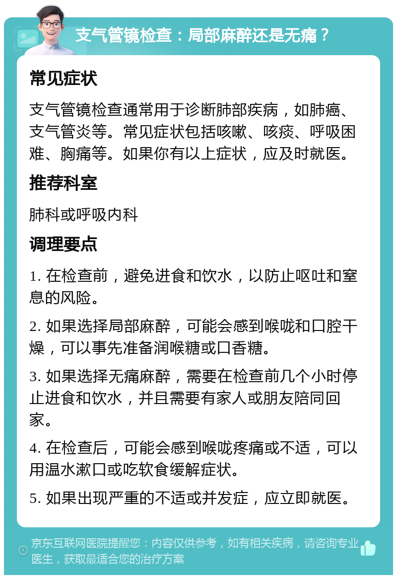 支气管镜检查：局部麻醉还是无痛？ 常见症状 支气管镜检查通常用于诊断肺部疾病，如肺癌、支气管炎等。常见症状包括咳嗽、咳痰、呼吸困难、胸痛等。如果你有以上症状，应及时就医。 推荐科室 肺科或呼吸内科 调理要点 1. 在检查前，避免进食和饮水，以防止呕吐和窒息的风险。 2. 如果选择局部麻醉，可能会感到喉咙和口腔干燥，可以事先准备润喉糖或口香糖。 3. 如果选择无痛麻醉，需要在检查前几个小时停止进食和饮水，并且需要有家人或朋友陪同回家。 4. 在检查后，可能会感到喉咙疼痛或不适，可以用温水漱口或吃软食缓解症状。 5. 如果出现严重的不适或并发症，应立即就医。