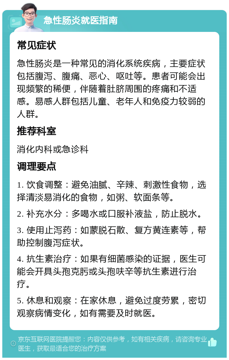 急性肠炎就医指南 常见症状 急性肠炎是一种常见的消化系统疾病，主要症状包括腹泻、腹痛、恶心、呕吐等。患者可能会出现频繁的稀便，伴随着肚脐周围的疼痛和不适感。易感人群包括儿童、老年人和免疫力较弱的人群。 推荐科室 消化内科或急诊科 调理要点 1. 饮食调整：避免油腻、辛辣、刺激性食物，选择清淡易消化的食物，如粥、软面条等。 2. 补充水分：多喝水或口服补液盐，防止脱水。 3. 使用止泻药：如蒙脱石散、复方黄连素等，帮助控制腹泻症状。 4. 抗生素治疗：如果有细菌感染的证据，医生可能会开具头孢克肟或头孢呋辛等抗生素进行治疗。 5. 休息和观察：在家休息，避免过度劳累，密切观察病情变化，如有需要及时就医。