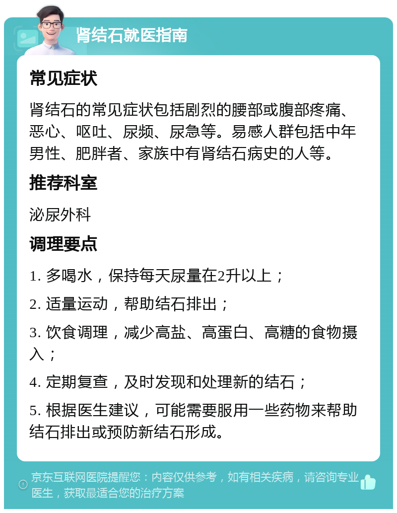 肾结石就医指南 常见症状 肾结石的常见症状包括剧烈的腰部或腹部疼痛、恶心、呕吐、尿频、尿急等。易感人群包括中年男性、肥胖者、家族中有肾结石病史的人等。 推荐科室 泌尿外科 调理要点 1. 多喝水，保持每天尿量在2升以上； 2. 适量运动，帮助结石排出； 3. 饮食调理，减少高盐、高蛋白、高糖的食物摄入； 4. 定期复查，及时发现和处理新的结石； 5. 根据医生建议，可能需要服用一些药物来帮助结石排出或预防新结石形成。