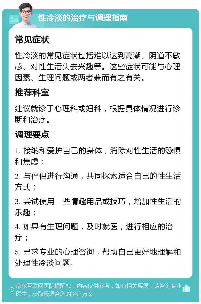 性冷淡的治疗与调理指南 常见症状 性冷淡的常见症状包括难以达到高潮、阴道不敏感、对性生活失去兴趣等。这些症状可能与心理因素、生理问题或两者兼而有之有关。 推荐科室 建议就诊于心理科或妇科，根据具体情况进行诊断和治疗。 调理要点 1. 接纳和爱护自己的身体，消除对性生活的恐惧和焦虑； 2. 与伴侣进行沟通，共同探索适合自己的性生活方式； 3. 尝试使用一些情趣用品或技巧，增加性生活的乐趣； 4. 如果有生理问题，及时就医，进行相应的治疗； 5. 寻求专业的心理咨询，帮助自己更好地理解和处理性冷淡问题。