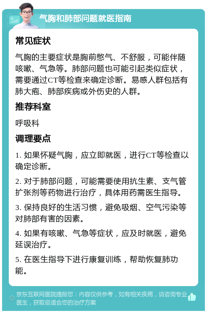 气胸和肺部问题就医指南 常见症状 气胸的主要症状是胸前憋气、不舒服，可能伴随咳嗽、气急等。肺部问题也可能引起类似症状，需要通过CT等检查来确定诊断。易感人群包括有肺大疱、肺部疾病或外伤史的人群。 推荐科室 呼吸科 调理要点 1. 如果怀疑气胸，应立即就医，进行CT等检查以确定诊断。 2. 对于肺部问题，可能需要使用抗生素、支气管扩张剂等药物进行治疗，具体用药需医生指导。 3. 保持良好的生活习惯，避免吸烟、空气污染等对肺部有害的因素。 4. 如果有咳嗽、气急等症状，应及时就医，避免延误治疗。 5. 在医生指导下进行康复训练，帮助恢复肺功能。