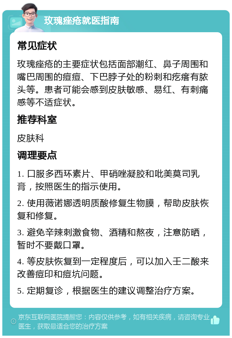 玫瑰痤疮就医指南 常见症状 玫瑰痤疮的主要症状包括面部潮红、鼻子周围和嘴巴周围的痘痘、下巴脖子处的粉刺和疙瘩有脓头等。患者可能会感到皮肤敏感、易红、有刺痛感等不适症状。 推荐科室 皮肤科 调理要点 1. 口服多西环素片、甲硝唑凝胶和吡美莫司乳膏，按照医生的指示使用。 2. 使用薇诺娜透明质酸修复生物膜，帮助皮肤恢复和修复。 3. 避免辛辣刺激食物、酒精和熬夜，注意防晒，暂时不要戴口罩。 4. 等皮肤恢复到一定程度后，可以加入壬二酸来改善痘印和痘坑问题。 5. 定期复诊，根据医生的建议调整治疗方案。