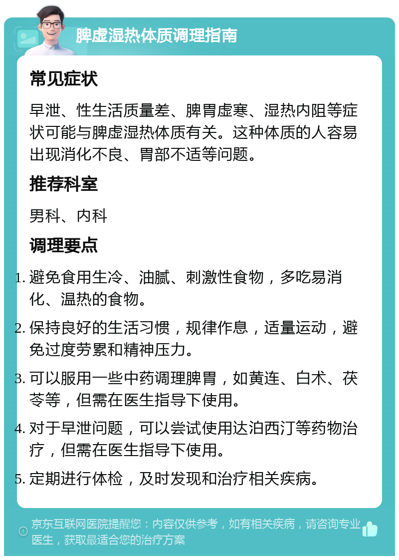 脾虚湿热体质调理指南 常见症状 早泄、性生活质量差、脾胃虚寒、湿热内阻等症状可能与脾虚湿热体质有关。这种体质的人容易出现消化不良、胃部不适等问题。 推荐科室 男科、内科 调理要点 避免食用生冷、油腻、刺激性食物，多吃易消化、温热的食物。 保持良好的生活习惯，规律作息，适量运动，避免过度劳累和精神压力。 可以服用一些中药调理脾胃，如黄连、白术、茯苓等，但需在医生指导下使用。 对于早泄问题，可以尝试使用达泊西汀等药物治疗，但需在医生指导下使用。 定期进行体检，及时发现和治疗相关疾病。