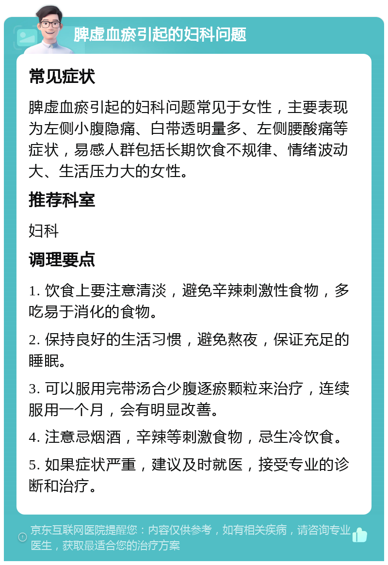 脾虚血瘀引起的妇科问题 常见症状 脾虚血瘀引起的妇科问题常见于女性，主要表现为左侧小腹隐痛、白带透明量多、左侧腰酸痛等症状，易感人群包括长期饮食不规律、情绪波动大、生活压力大的女性。 推荐科室 妇科 调理要点 1. 饮食上要注意清淡，避免辛辣刺激性食物，多吃易于消化的食物。 2. 保持良好的生活习惯，避免熬夜，保证充足的睡眠。 3. 可以服用完带汤合少腹逐瘀颗粒来治疗，连续服用一个月，会有明显改善。 4. 注意忌烟酒，辛辣等刺激食物，忌生冷饮食。 5. 如果症状严重，建议及时就医，接受专业的诊断和治疗。