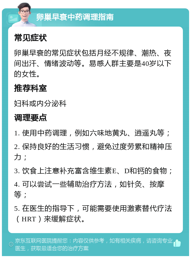 卵巢早衰中药调理指南 常见症状 卵巢早衰的常见症状包括月经不规律、潮热、夜间出汗、情绪波动等。易感人群主要是40岁以下的女性。 推荐科室 妇科或内分泌科 调理要点 1. 使用中药调理，例如六味地黄丸、逍遥丸等； 2. 保持良好的生活习惯，避免过度劳累和精神压力； 3. 饮食上注意补充富含维生素E、D和钙的食物； 4. 可以尝试一些辅助治疗方法，如针灸、按摩等； 5. 在医生的指导下，可能需要使用激素替代疗法（HRT）来缓解症状。