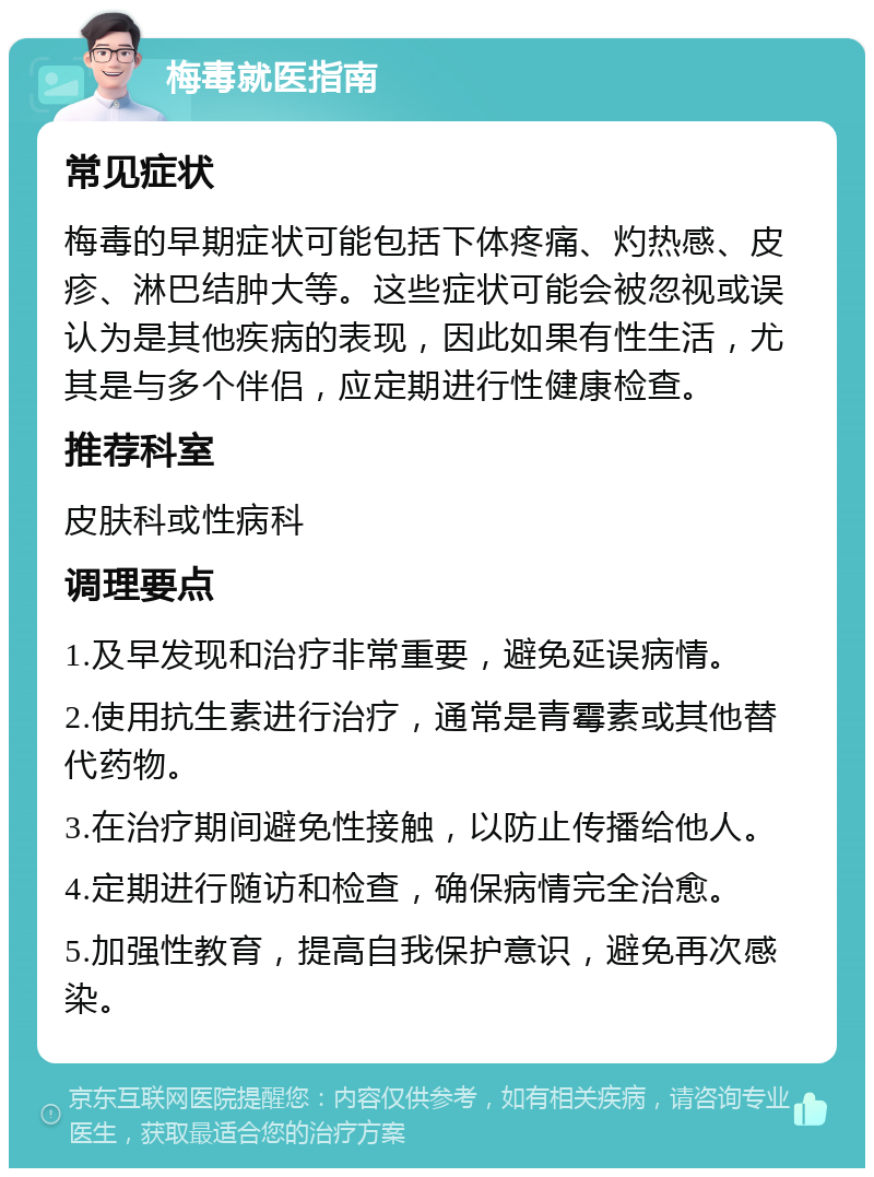 梅毒就医指南 常见症状 梅毒的早期症状可能包括下体疼痛、灼热感、皮疹、淋巴结肿大等。这些症状可能会被忽视或误认为是其他疾病的表现，因此如果有性生活，尤其是与多个伴侣，应定期进行性健康检查。 推荐科室 皮肤科或性病科 调理要点 1.及早发现和治疗非常重要，避免延误病情。 2.使用抗生素进行治疗，通常是青霉素或其他替代药物。 3.在治疗期间避免性接触，以防止传播给他人。 4.定期进行随访和检查，确保病情完全治愈。 5.加强性教育，提高自我保护意识，避免再次感染。