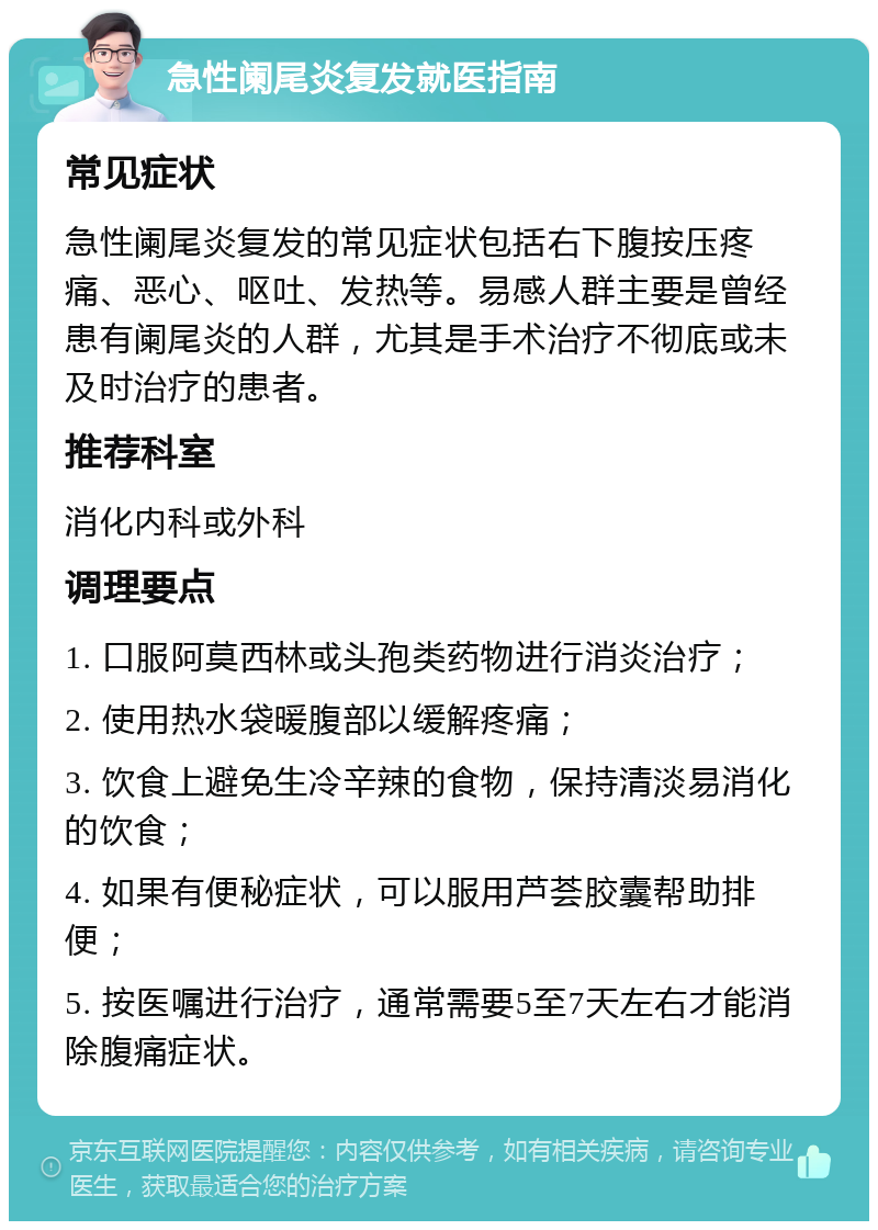 急性阑尾炎复发就医指南 常见症状 急性阑尾炎复发的常见症状包括右下腹按压疼痛、恶心、呕吐、发热等。易感人群主要是曾经患有阑尾炎的人群，尤其是手术治疗不彻底或未及时治疗的患者。 推荐科室 消化内科或外科 调理要点 1. 口服阿莫西林或头孢类药物进行消炎治疗； 2. 使用热水袋暖腹部以缓解疼痛； 3. 饮食上避免生冷辛辣的食物，保持清淡易消化的饮食； 4. 如果有便秘症状，可以服用芦荟胶囊帮助排便； 5. 按医嘱进行治疗，通常需要5至7天左右才能消除腹痛症状。