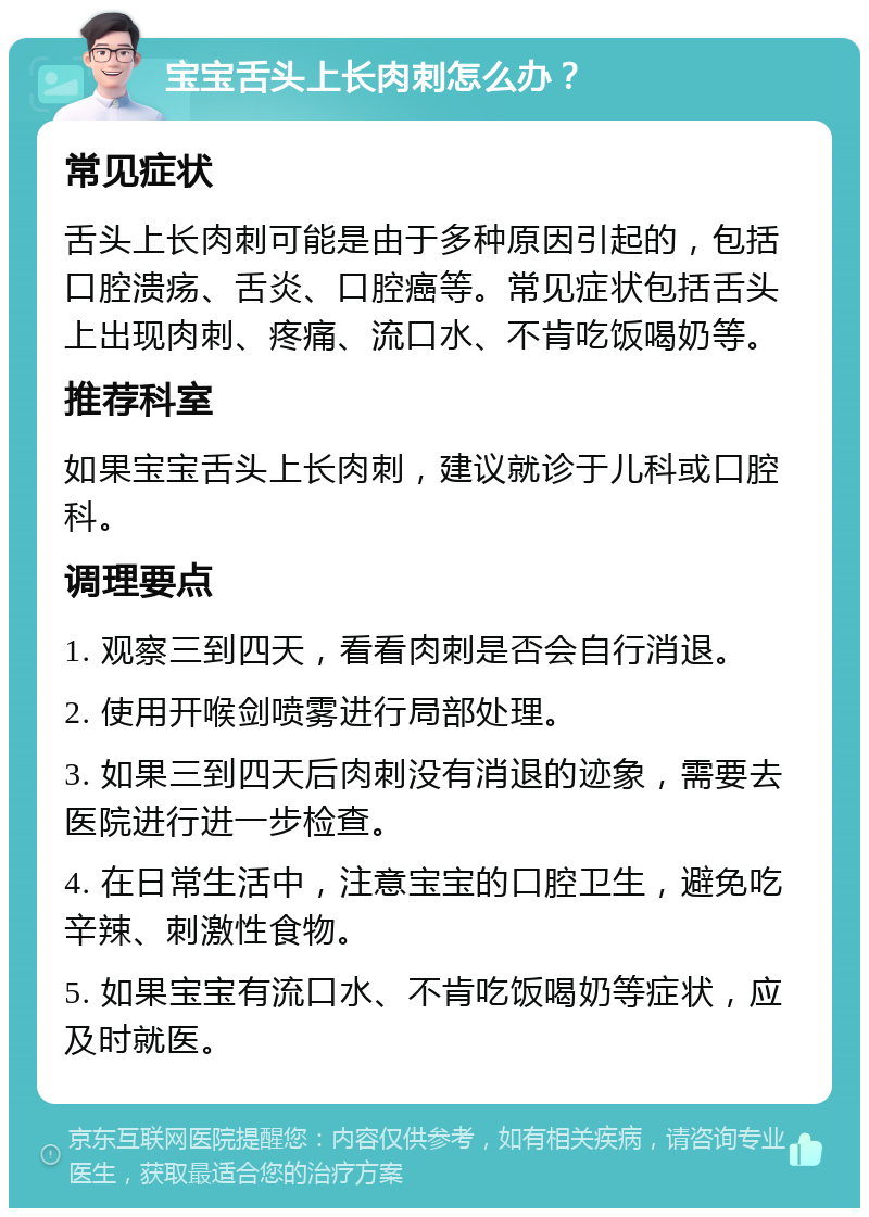 宝宝舌头上长肉刺怎么办？ 常见症状 舌头上长肉刺可能是由于多种原因引起的，包括口腔溃疡、舌炎、口腔癌等。常见症状包括舌头上出现肉刺、疼痛、流口水、不肯吃饭喝奶等。 推荐科室 如果宝宝舌头上长肉刺，建议就诊于儿科或口腔科。 调理要点 1. 观察三到四天，看看肉刺是否会自行消退。 2. 使用开喉剑喷雾进行局部处理。 3. 如果三到四天后肉刺没有消退的迹象，需要去医院进行进一步检查。 4. 在日常生活中，注意宝宝的口腔卫生，避免吃辛辣、刺激性食物。 5. 如果宝宝有流口水、不肯吃饭喝奶等症状，应及时就医。