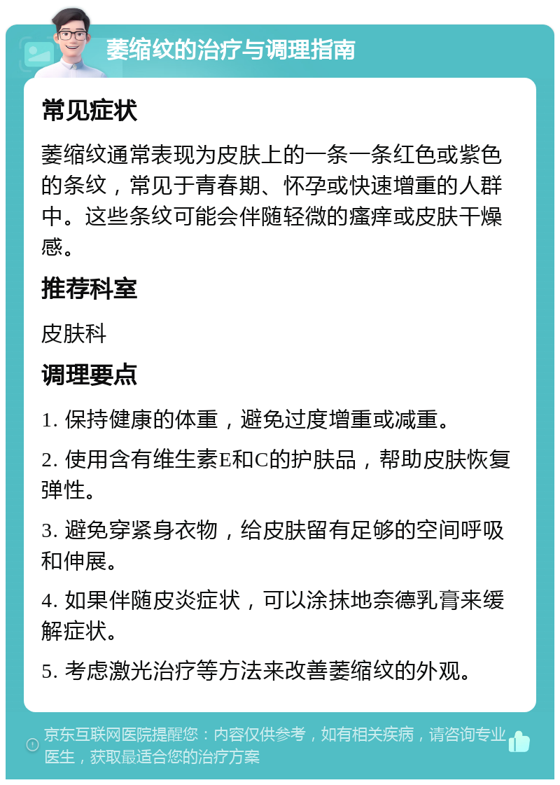 萎缩纹的治疗与调理指南 常见症状 萎缩纹通常表现为皮肤上的一条一条红色或紫色的条纹，常见于青春期、怀孕或快速增重的人群中。这些条纹可能会伴随轻微的瘙痒或皮肤干燥感。 推荐科室 皮肤科 调理要点 1. 保持健康的体重，避免过度增重或减重。 2. 使用含有维生素E和C的护肤品，帮助皮肤恢复弹性。 3. 避免穿紧身衣物，给皮肤留有足够的空间呼吸和伸展。 4. 如果伴随皮炎症状，可以涂抹地奈德乳膏来缓解症状。 5. 考虑激光治疗等方法来改善萎缩纹的外观。