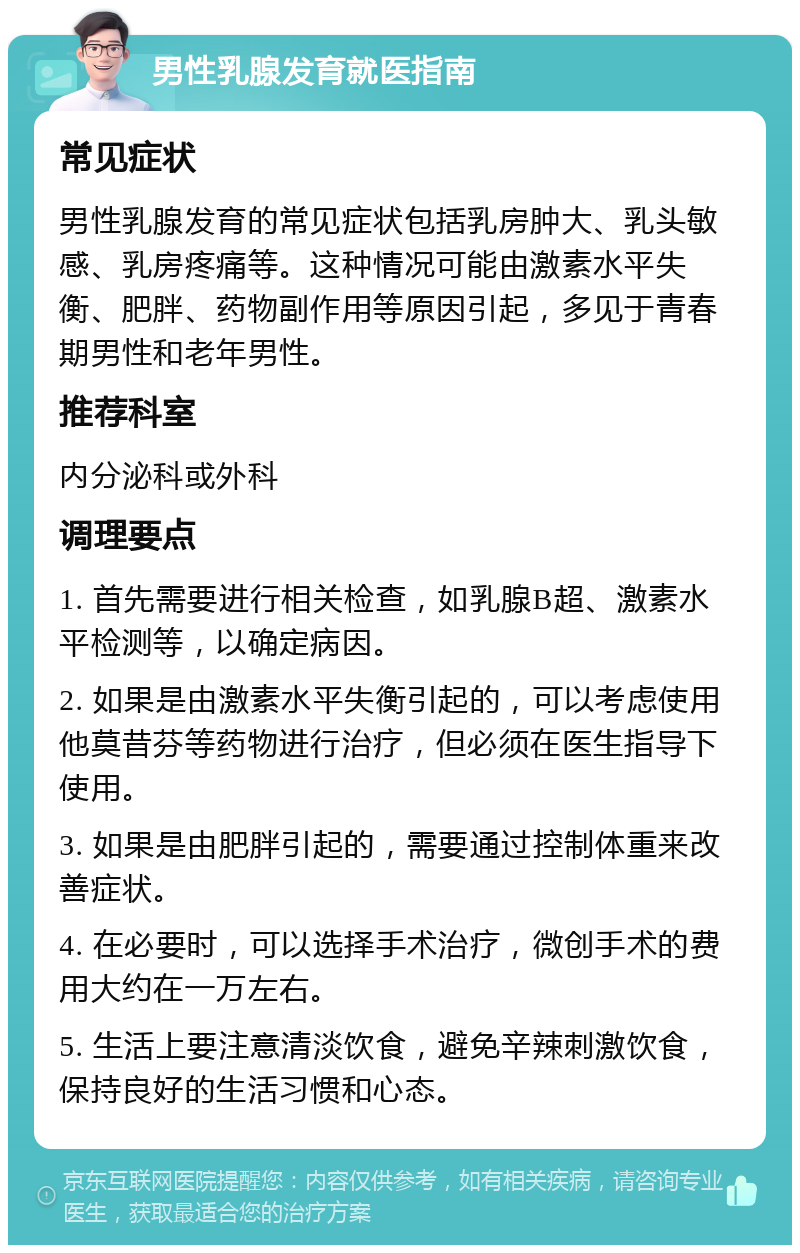 男性乳腺发育就医指南 常见症状 男性乳腺发育的常见症状包括乳房肿大、乳头敏感、乳房疼痛等。这种情况可能由激素水平失衡、肥胖、药物副作用等原因引起，多见于青春期男性和老年男性。 推荐科室 内分泌科或外科 调理要点 1. 首先需要进行相关检查，如乳腺B超、激素水平检测等，以确定病因。 2. 如果是由激素水平失衡引起的，可以考虑使用他莫昔芬等药物进行治疗，但必须在医生指导下使用。 3. 如果是由肥胖引起的，需要通过控制体重来改善症状。 4. 在必要时，可以选择手术治疗，微创手术的费用大约在一万左右。 5. 生活上要注意清淡饮食，避免辛辣刺激饮食，保持良好的生活习惯和心态。