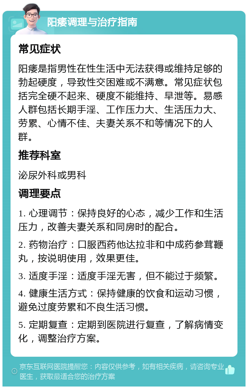 阳痿调理与治疗指南 常见症状 阳痿是指男性在性生活中无法获得或维持足够的勃起硬度，导致性交困难或不满意。常见症状包括完全硬不起来、硬度不能维持、早泄等。易感人群包括长期手淫、工作压力大、生活压力大、劳累、心情不佳、夫妻关系不和等情况下的人群。 推荐科室 泌尿外科或男科 调理要点 1. 心理调节：保持良好的心态，减少工作和生活压力，改善夫妻关系和同房时的配合。 2. 药物治疗：口服西药他达拉非和中成药参茸鞭丸，按说明使用，效果更佳。 3. 适度手淫：适度手淫无害，但不能过于频繁。 4. 健康生活方式：保持健康的饮食和运动习惯，避免过度劳累和不良生活习惯。 5. 定期复查：定期到医院进行复查，了解病情变化，调整治疗方案。