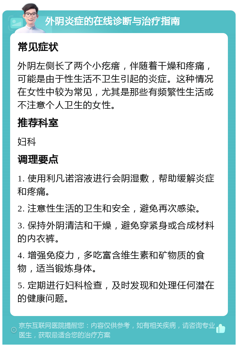 外阴炎症的在线诊断与治疗指南 常见症状 外阴左侧长了两个小疙瘩，伴随着干燥和疼痛，可能是由于性生活不卫生引起的炎症。这种情况在女性中较为常见，尤其是那些有频繁性生活或不注意个人卫生的女性。 推荐科室 妇科 调理要点 1. 使用利凡诺溶液进行会阴湿敷，帮助缓解炎症和疼痛。 2. 注意性生活的卫生和安全，避免再次感染。 3. 保持外阴清洁和干燥，避免穿紧身或合成材料的内衣裤。 4. 增强免疫力，多吃富含维生素和矿物质的食物，适当锻炼身体。 5. 定期进行妇科检查，及时发现和处理任何潜在的健康问题。