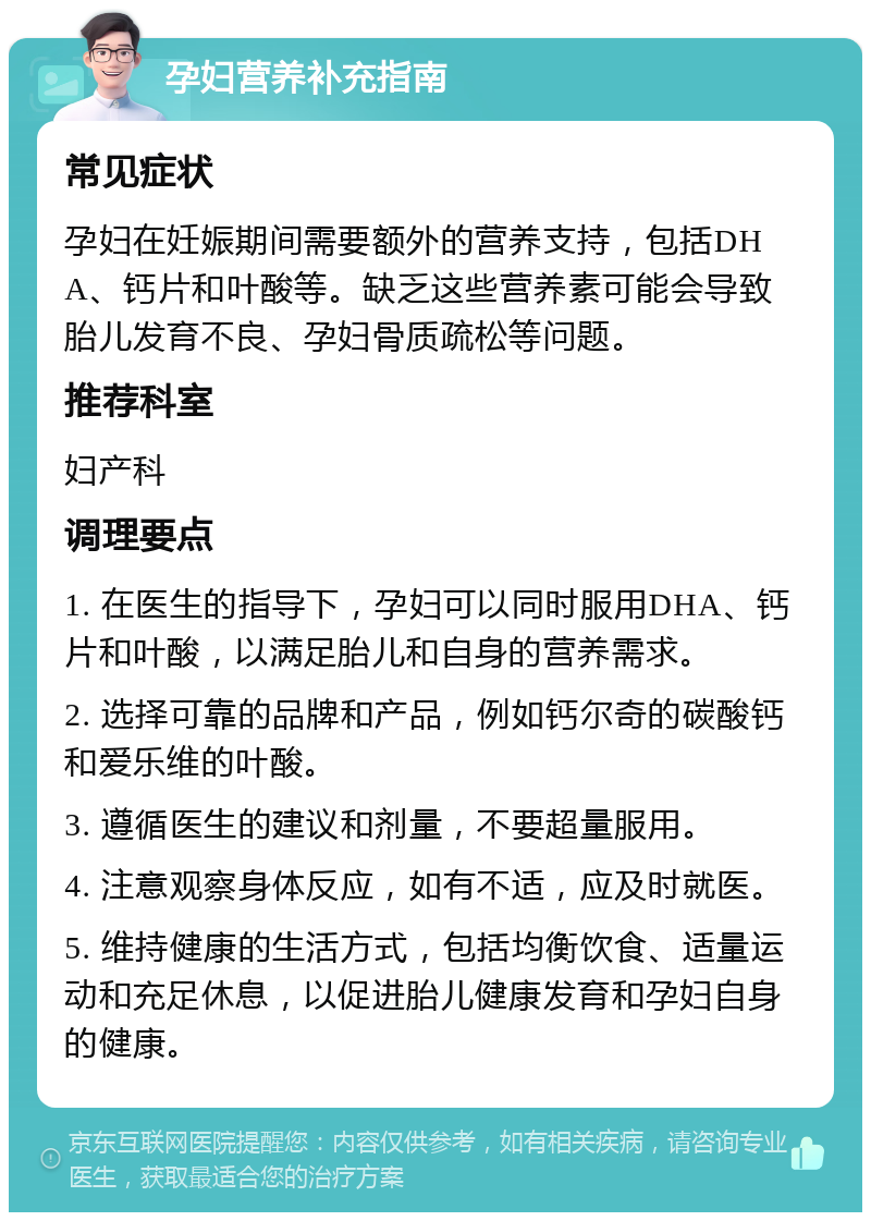 孕妇营养补充指南 常见症状 孕妇在妊娠期间需要额外的营养支持，包括DHA、钙片和叶酸等。缺乏这些营养素可能会导致胎儿发育不良、孕妇骨质疏松等问题。 推荐科室 妇产科 调理要点 1. 在医生的指导下，孕妇可以同时服用DHA、钙片和叶酸，以满足胎儿和自身的营养需求。 2. 选择可靠的品牌和产品，例如钙尔奇的碳酸钙和爱乐维的叶酸。 3. 遵循医生的建议和剂量，不要超量服用。 4. 注意观察身体反应，如有不适，应及时就医。 5. 维持健康的生活方式，包括均衡饮食、适量运动和充足休息，以促进胎儿健康发育和孕妇自身的健康。