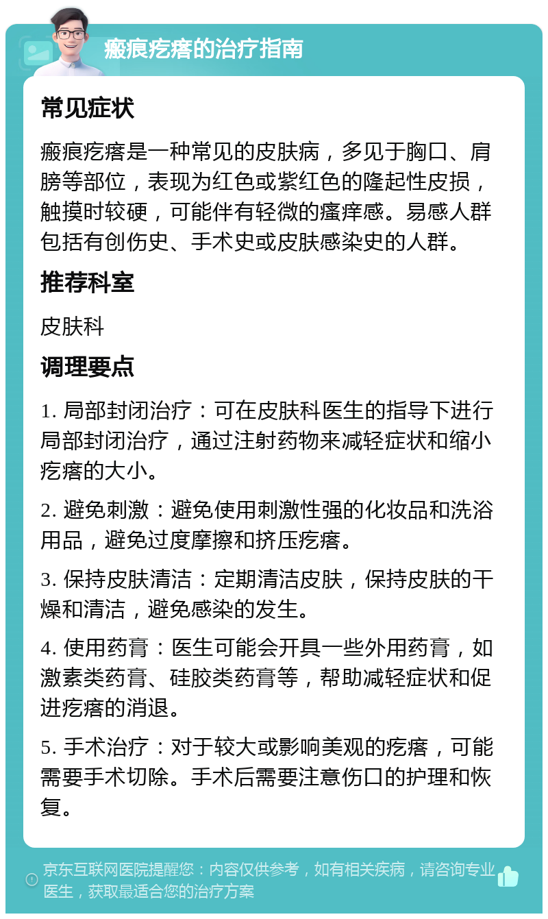 瘢痕疙瘩的治疗指南 常见症状 瘢痕疙瘩是一种常见的皮肤病，多见于胸口、肩膀等部位，表现为红色或紫红色的隆起性皮损，触摸时较硬，可能伴有轻微的瘙痒感。易感人群包括有创伤史、手术史或皮肤感染史的人群。 推荐科室 皮肤科 调理要点 1. 局部封闭治疗：可在皮肤科医生的指导下进行局部封闭治疗，通过注射药物来减轻症状和缩小疙瘩的大小。 2. 避免刺激：避免使用刺激性强的化妆品和洗浴用品，避免过度摩擦和挤压疙瘩。 3. 保持皮肤清洁：定期清洁皮肤，保持皮肤的干燥和清洁，避免感染的发生。 4. 使用药膏：医生可能会开具一些外用药膏，如激素类药膏、硅胶类药膏等，帮助减轻症状和促进疙瘩的消退。 5. 手术治疗：对于较大或影响美观的疙瘩，可能需要手术切除。手术后需要注意伤口的护理和恢复。